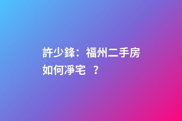 許少鋒：福州二手房如何凈宅？
